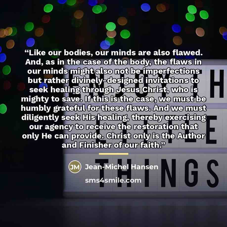 “Like our bodies, our minds are also flawed. And, as in the case of the body, the flaws in our minds might also not be imperfections but rather divinely-designed invitations to seek healing through Jesus Christ, who is mighty to save. If this is the case, we must be humbly grateful for these flaws…” quote by Jean-Michel Hansen