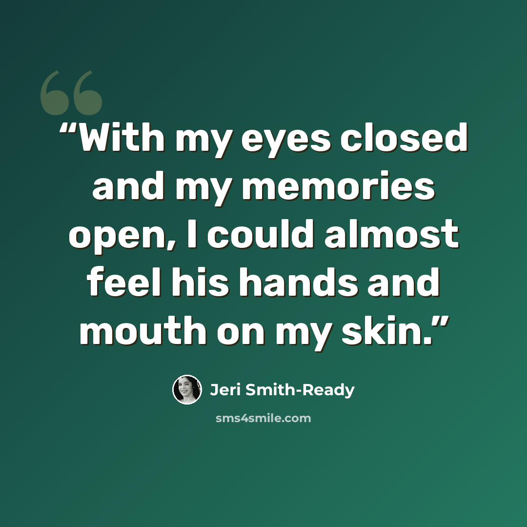 “With my eyes closed and my memories open, I could almost feel his hands and mouth on my skin.” quote by Jeri Smith-Ready