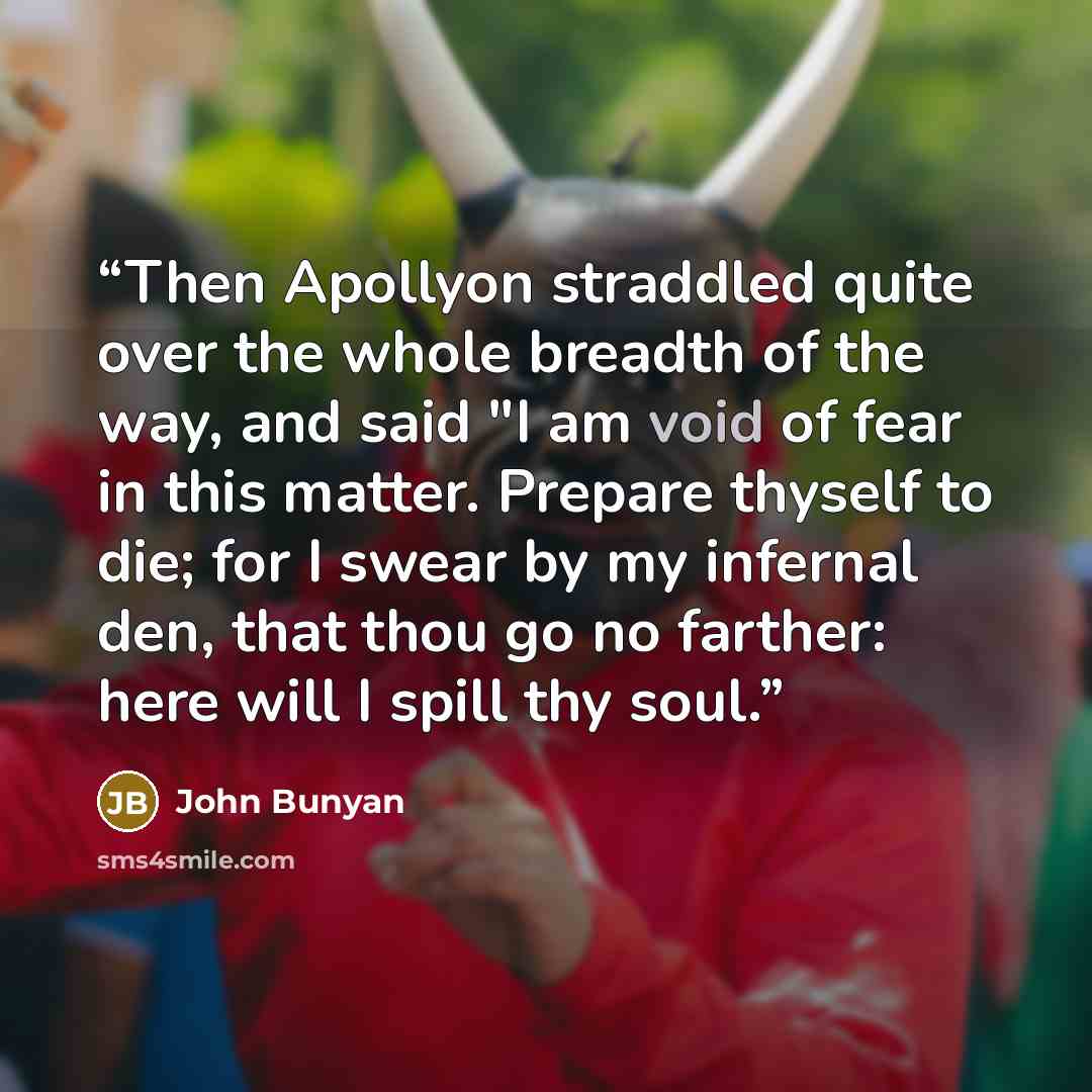 “Then Apollyon straddled quite over the whole breadth of the way, and said "I am void of fear in this matter. Prepare thyself to die; for I swear by my infernal den, that thou go no farther: here will I spill thy soul.” quote by John Bunyan