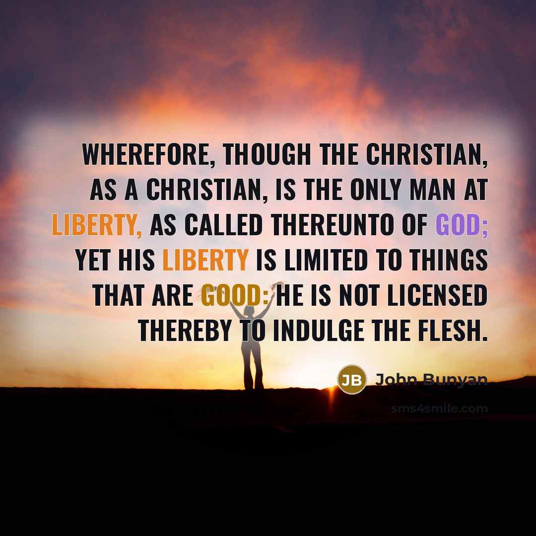 “Wherefore, though the Christian, as a Christian, is the only man at liberty, as called thereunto of God; yet his liberty is limited to things that are good: he is not licensed thereby to indulge the flesh.” quote by John Bunyan