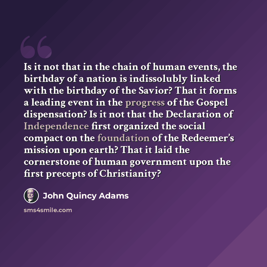“Is it not that in the chain of human events, the birthday of a nation is indissolubly linked with the birthday of the Savior? That it forms a leading event in the progress of the Gospel dispensation? Is it not that the Declaration of Independence first organized the social compact on the…” quote by John Quincy Adams