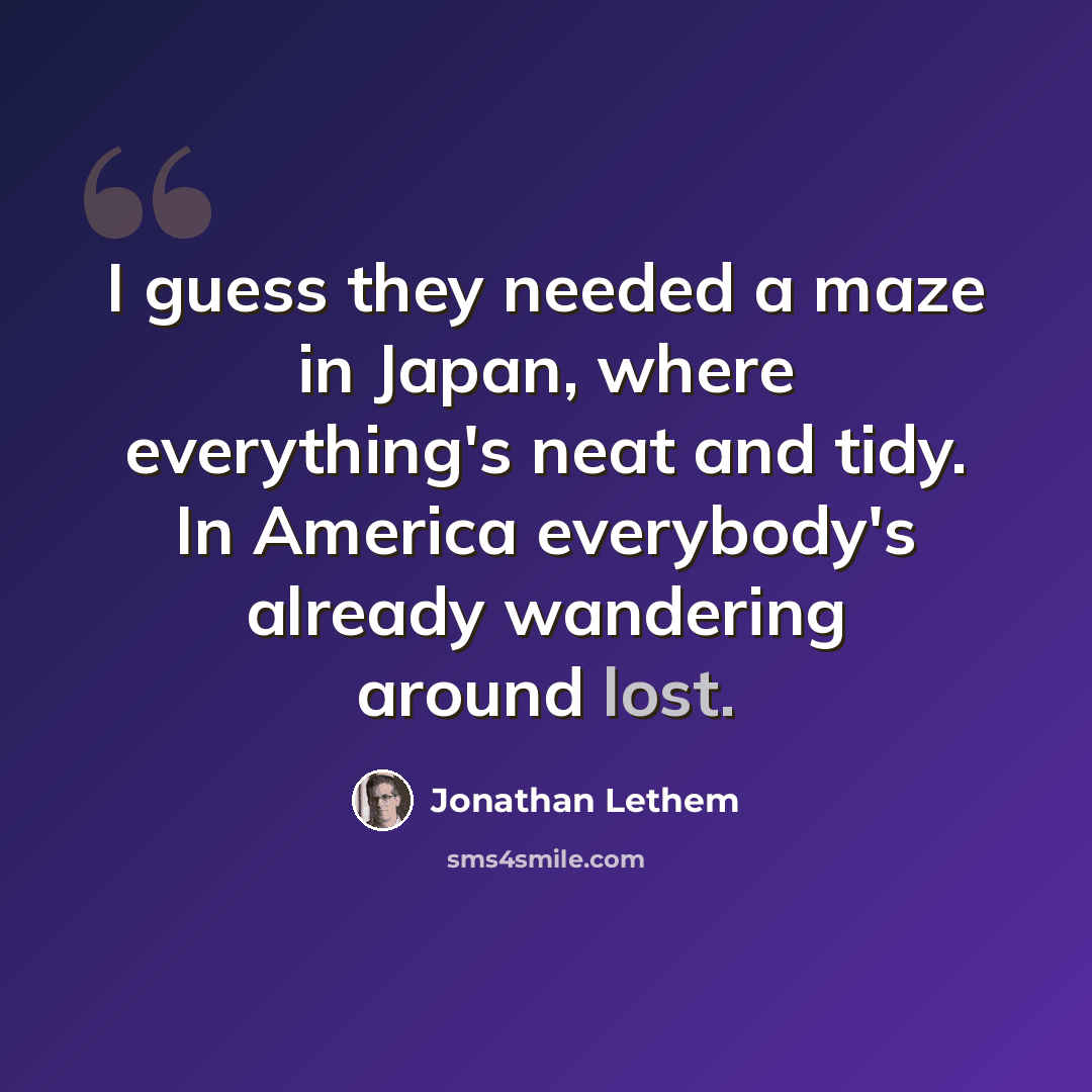 “I guess they needed a maze in Japan, where everything's neat and tidy. In America everybody's already wandering around lost.” quote by Jonathan Lethem