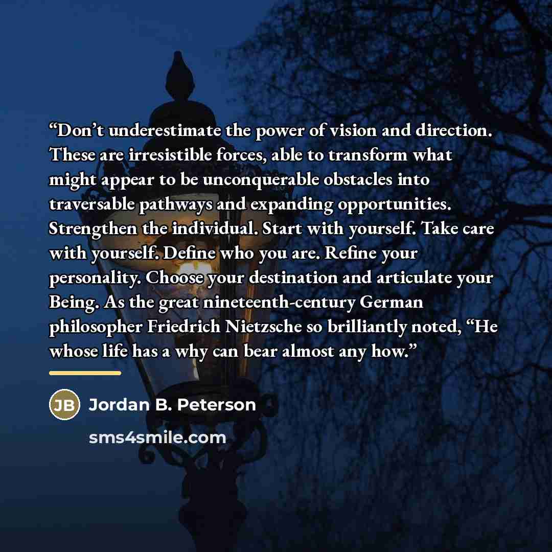“Don’t underestimate the power of vision and direction. These are irresistible forces, able to transform what might appear to be unconquerable obstacles into traversable pathways and expanding opportunities. Strengthen the individual. Start with yourself. Take care with yourself. Define who you…” quote by Jordan B. Peterson