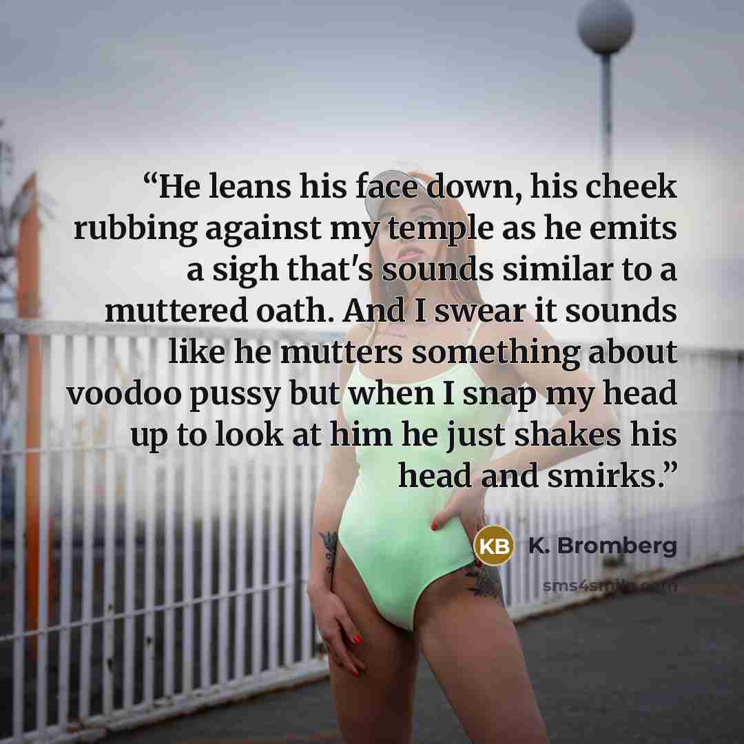“He leans his face down, his cheek rubbing against my temple as he emits a sigh that's sounds similar to a muttered oath. And I swear it sounds like he mutters something about voodoo pussy but when I snap my head up to look at him he just shakes his head and smirks.” quote by K. Bromberg