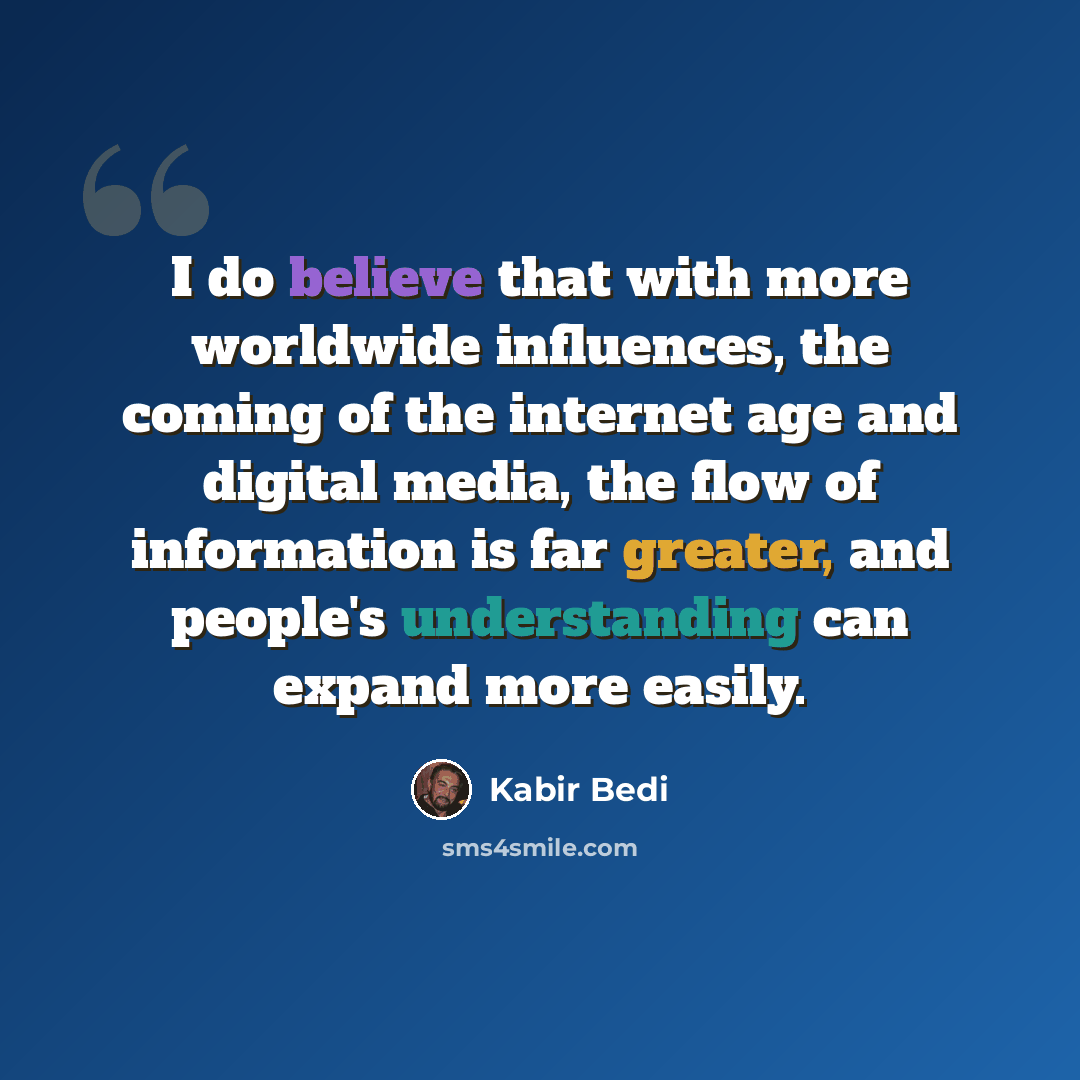 “I do believe that with more worldwide influences, the coming of the internet age and digital media, the flow of information is far greater, and people's understanding can expand more easily.” quote by Kabir Bedi