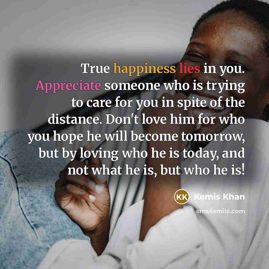 “True happiness lies in you. Appreciate someone who is trying to care for you in spite of the distance. Don't love him for who you hope he will become tomorrow, but by loving who he is today, and not what he is, but who he is!” quote by Kemis Khan