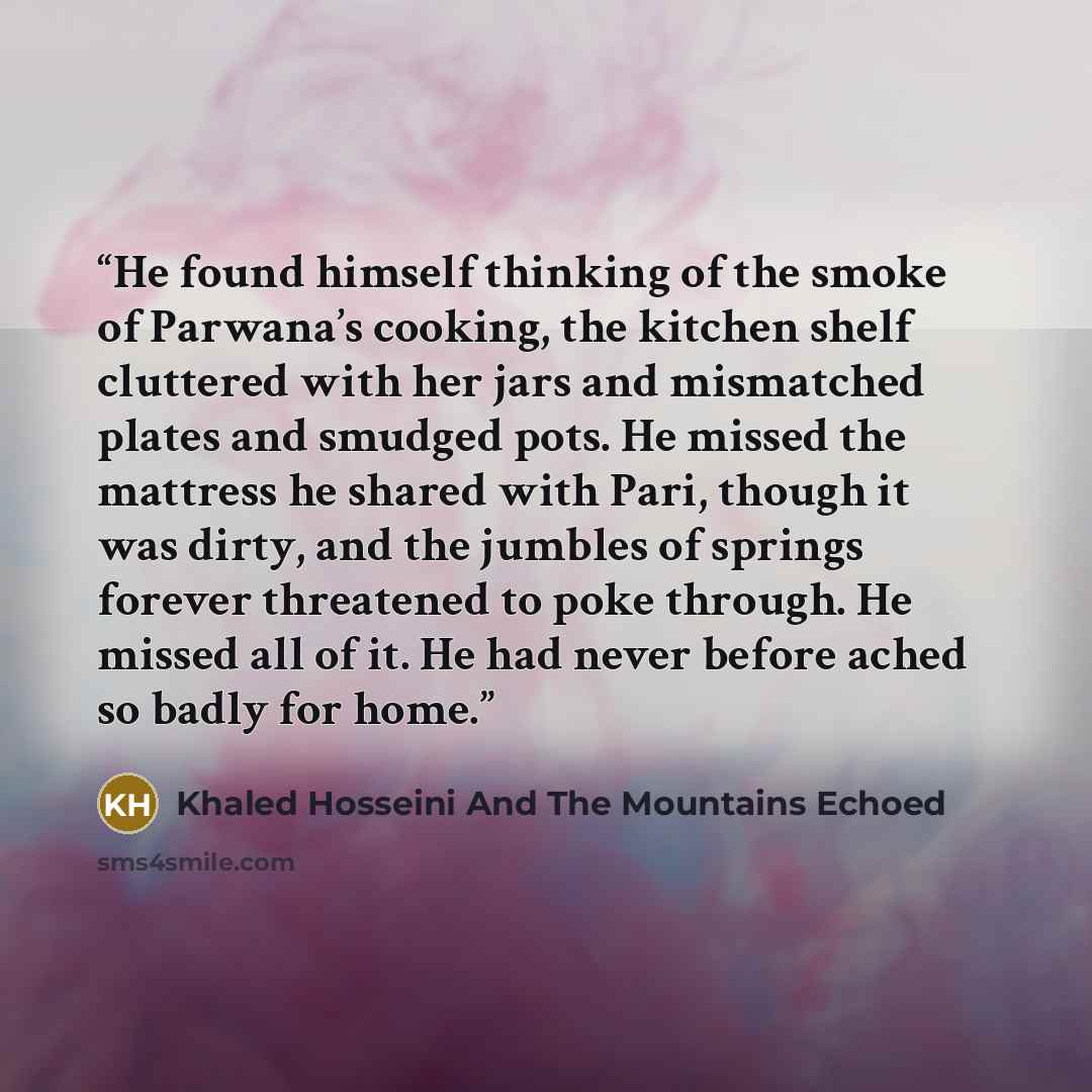 “He found himself thinking of the smoke of Parwana’s cooking, the kitchen shelf cluttered with her jars and mismatched plates and smudged pots. He missed the mattress he shared with Pari, though it was dirty, and the jumbles of springs forever threatened to poke through. He missed all of it. He had…” quote by Khaled Hosseini And The Mountains Echoed
