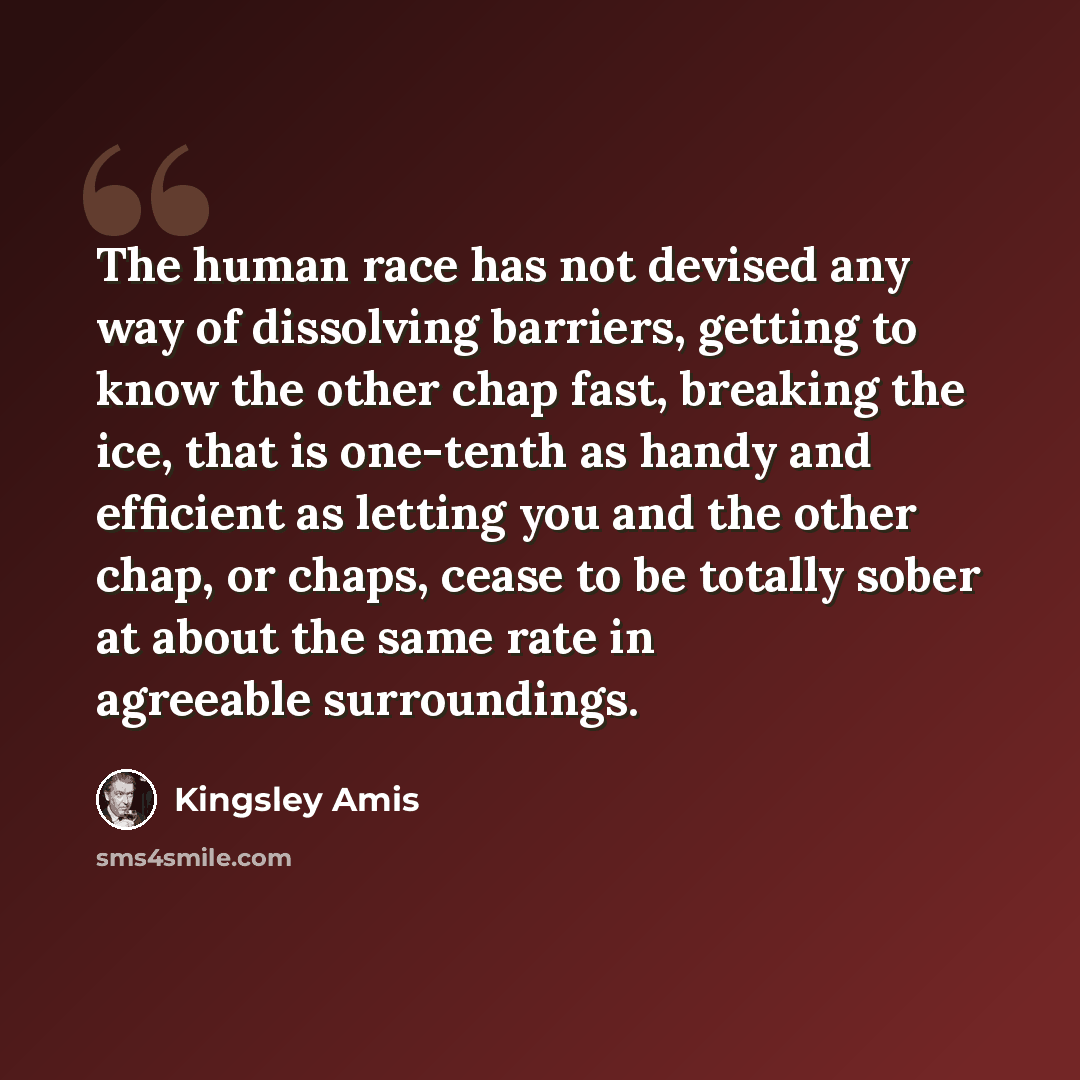 “The human race has not devised any way of dissolving barriers, getting to know the other chap fast, breaking the ice, that is one-tenth as handy and efficient as letting you and the other chap, or chaps, cease to be totally sober at about the same rate in agreeable surroundings.” quote by Kingsley Amis