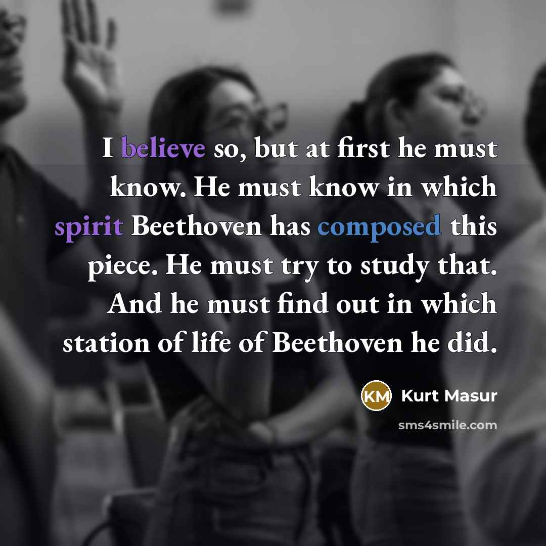 “I believe so, but at first he must know. He must know in which spirit Beethoven has composed this piece. He must try to study that. And he must find out in which station of life of Beethoven he did.” quote by Kurt Masur