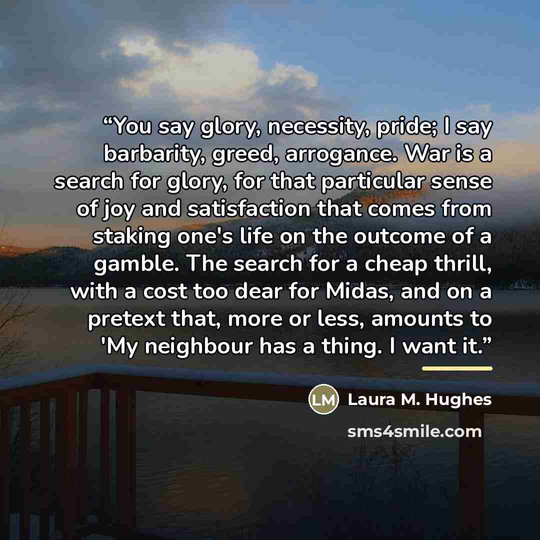 “You say glory, necessity, pride; I say barbarity, greed, arrogance. War is a search for glory, for that particular sense of joy and satisfaction that comes from staking one's life on the outcome of a gamble. The search for a cheap thrill, with a cost too dear for Midas, and on a pretext that, more…” quote by Laura M. Hughes