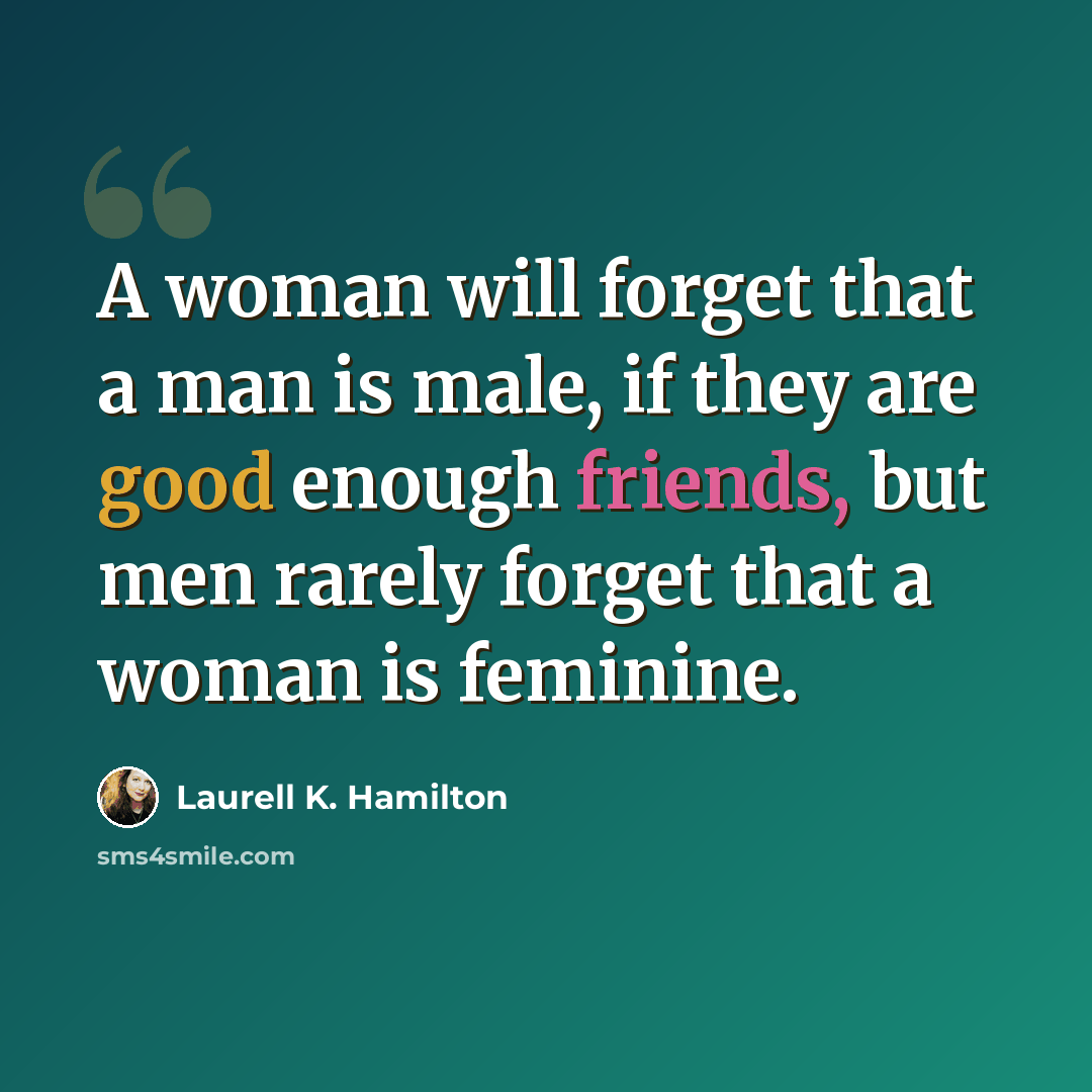 “A woman will forget that a man is male, if they are good enough friends, but men rarely forget that a woman is feminine.” quote by Laurell K. Hamilton
