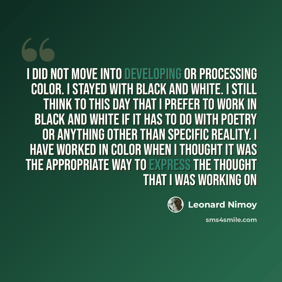 “I did not move into developing or processing color. I stayed with black and white. I still think to this day that I prefer to work in black and white if it has to do with poetry or anything other than specific reality. I have worked in color when I thought it was the appropriate way to express the…” quote by Leonard Nimoy