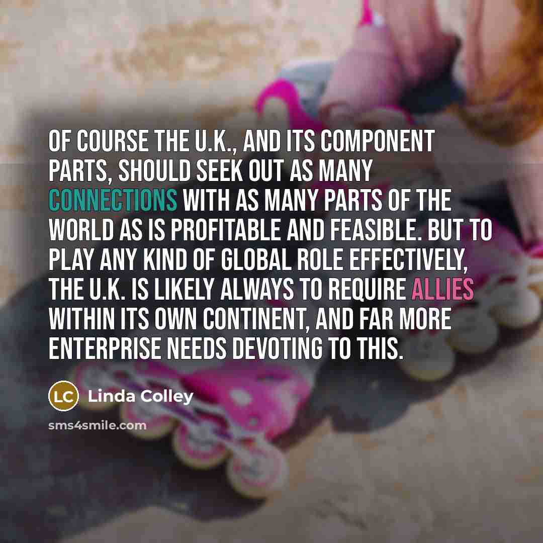 “Of course the U.K., and its component parts, should seek out as many connections with as many parts of the world as is profitable and feasible. But to play any kind of global role effectively, the U.K. is likely always to require allies within its own continent, and far more enterprise needs…” quote by Linda Colley