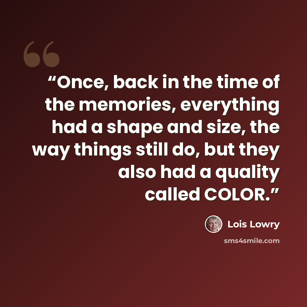 “Once, back in the time of the memories, everything had a shape and size, the way things still do, but they also had a quality called COLOR.” quote by Lois Lowry
