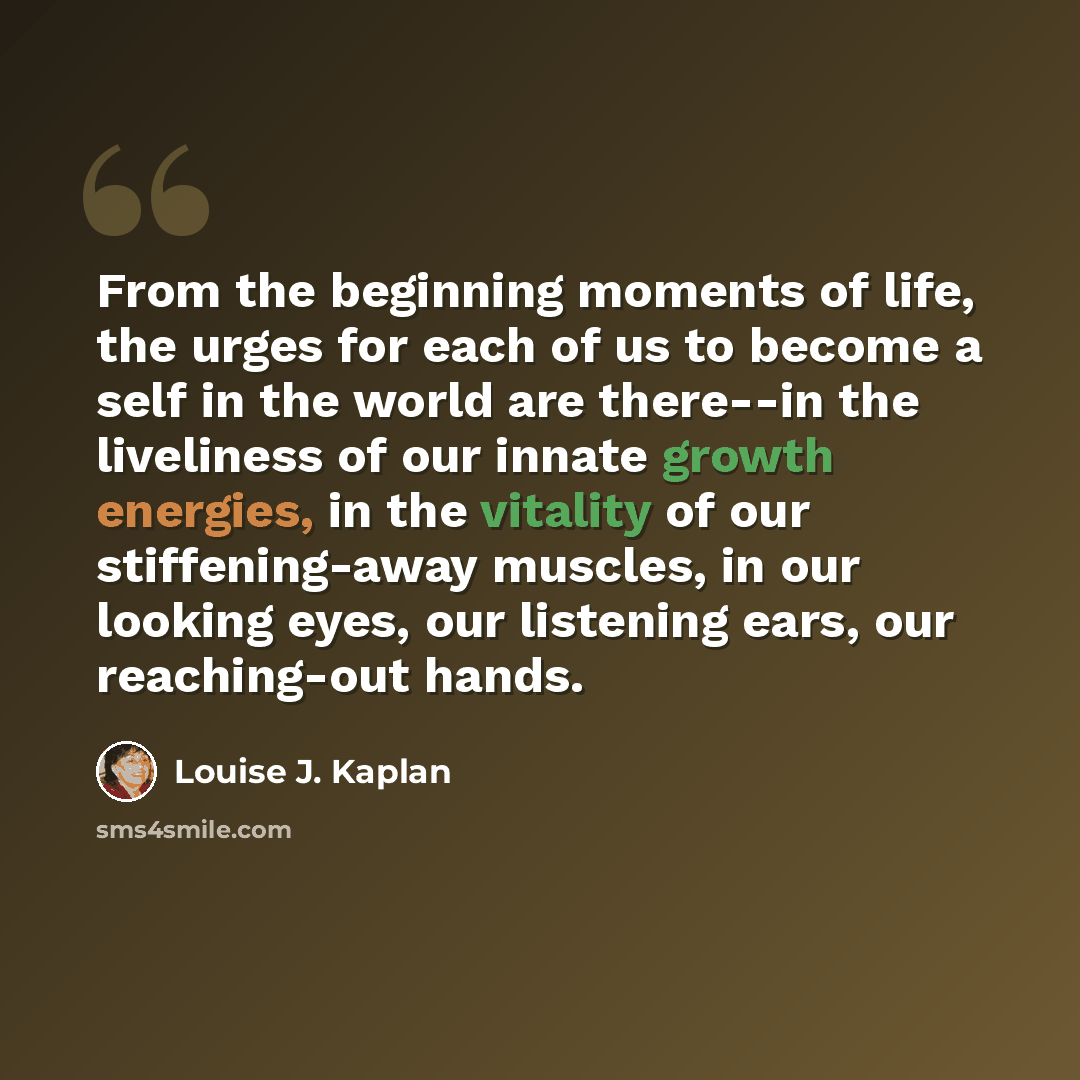 “From the beginning moments of life, the urges for each of us to become a self in the world are there--in the liveliness of our innate growth energies, in the vitality of our stiffening-away muscles, in our looking eyes, our listening ears, our reaching-out hands.” quote by Louise J. Kaplan
