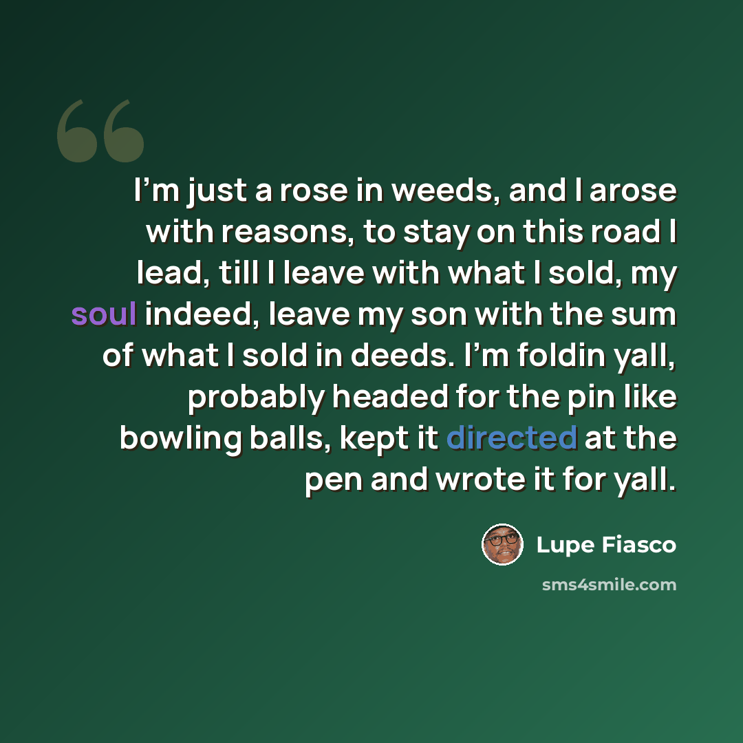 “I'm just a rose in weeds, and I arose with reasons, to stay on this road I lead, till I leave with what I sold, my soul indeed, leave my son with the sum of what I sold in deeds. I'm foldin yall, probably headed for the pin like bowling balls, kept it directed at the pen and wrote it for yall.” quote by Lupe Fiasco