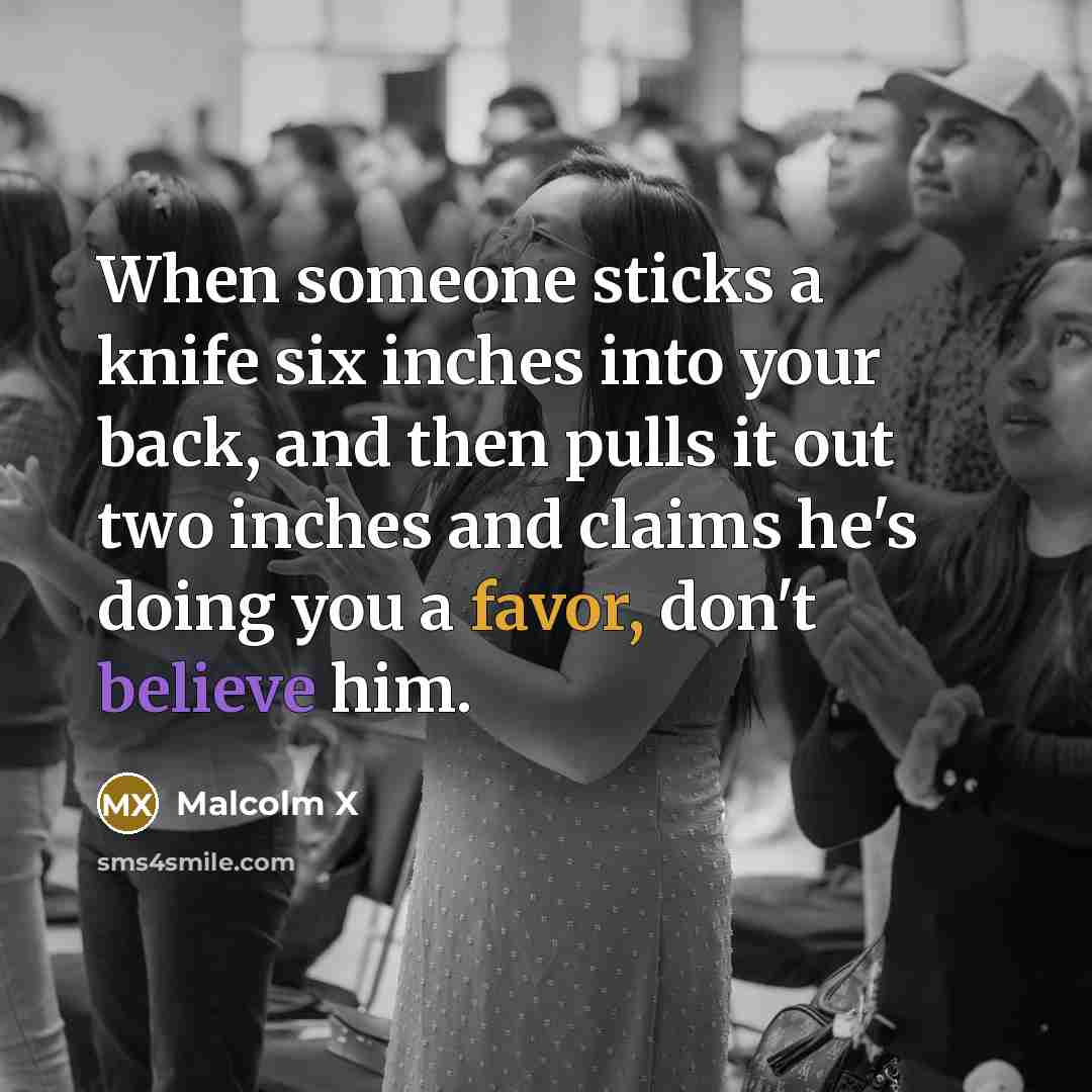 “When someone sticks a knife six inches into your back, and then pulls it out two inches and claims he's doing you a favor, don't believe him.” quote by Malcolm X