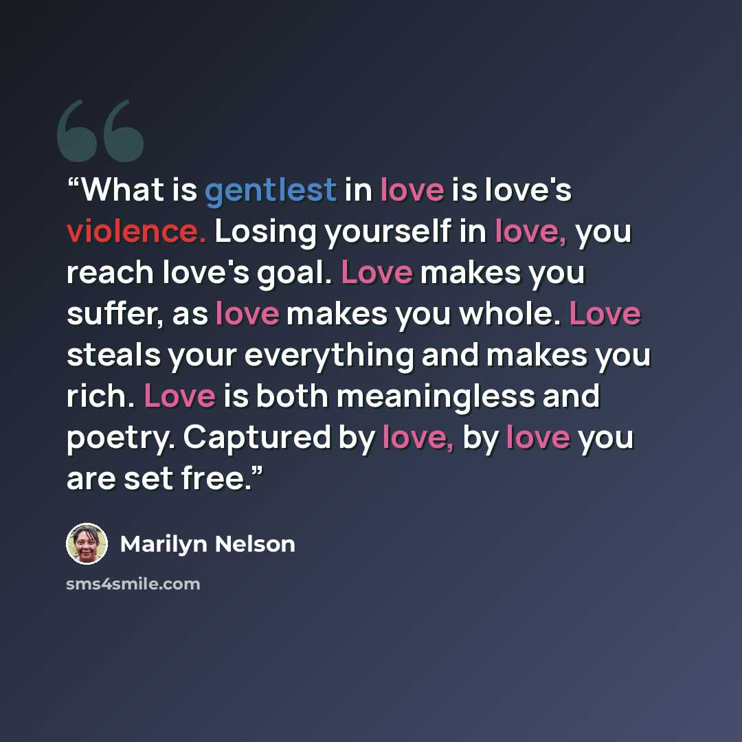 “What is gentlest in love is love's violence. Losing yourself in love, you reach love's goal. Love makes you suffer, as love makes you whole. Love steals your everything and makes you rich. Love is both meaningless and poetry. Captured by love, by love you are set free.” quote by Marilyn Nelson