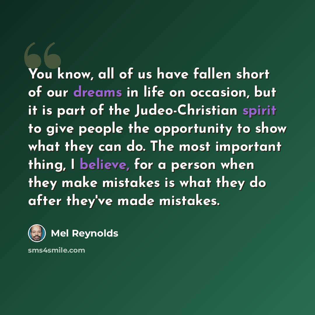 “You know, all of us have fallen short of our dreams in life on occasion, but it is part of the Judeo-Christian spirit to give people the opportunity to show what they can do. The most important thing, I believe, for a person when they make mistakes is what they do after they've made mistakes.” quote by Mel Reynolds