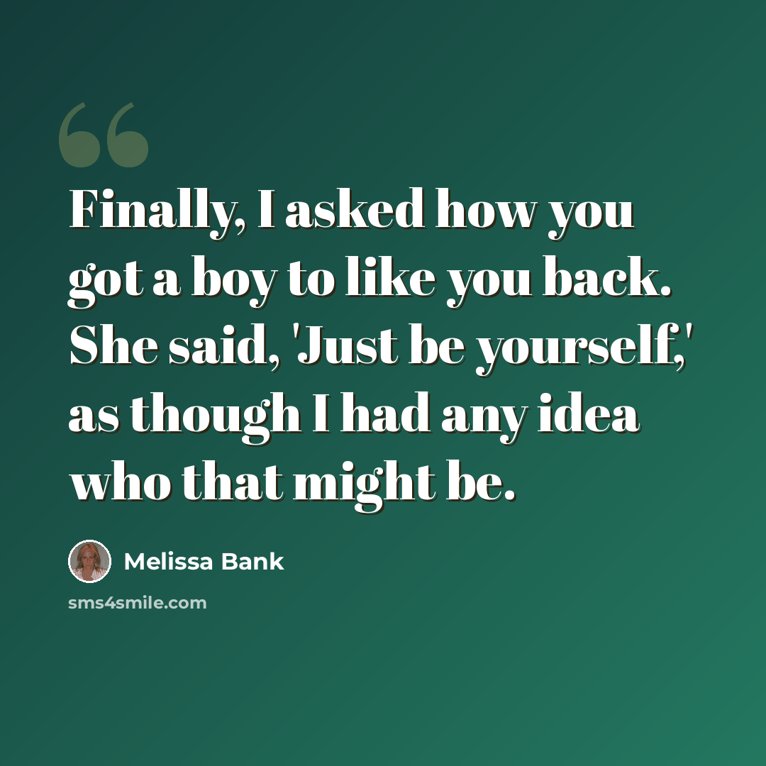 “Finally, I asked how you got a boy to like you back. She said, 'Just be yourself,' as though I had any idea who that might be.” quote by Melissa Bank