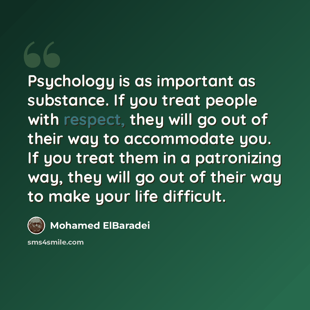 “Psychology is as important as substance. If you treat people with respect, they will go out of their way to accommodate you. If you treat them in a patronizing way, they will go out of their way to make your life difficult.” quote by Mohamed ElBaradei