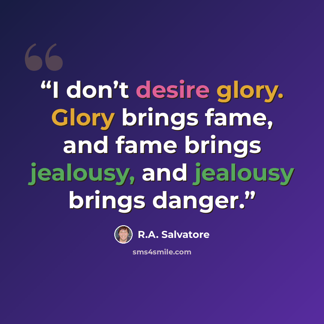 “I don’t desire glory. Glory brings fame, and fame brings jealousy, and jealousy brings danger.” quote by R.A. Salvatore
