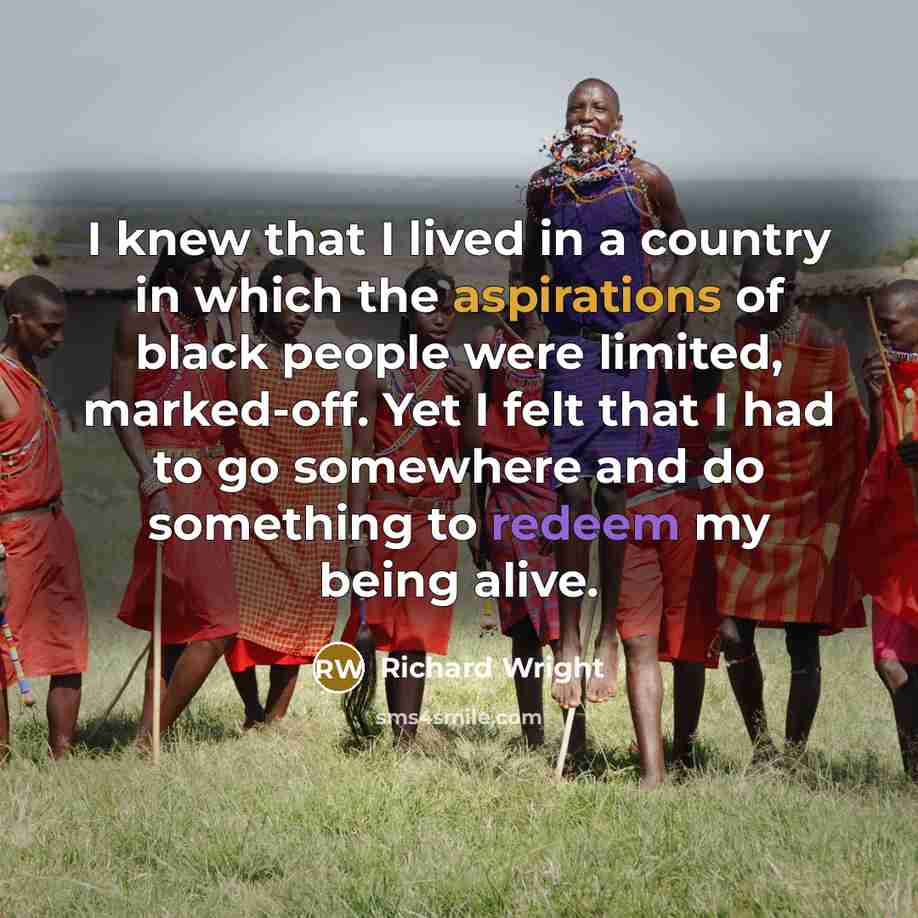 “I knew that I lived in a country in which the aspirations of black people were limited, marked-off. Yet I felt that I had to go somewhere and do something to redeem my being alive.” quote by Richard Wright