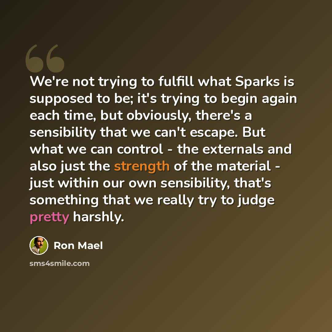 “We're not trying to fulfill what Sparks is supposed to be; it's trying to begin again each time, but obviously, there's a sensibility that we can't escape. But what we can control - the externals and also just the strength of the material - just within our own sensibility, that's something that we…” quote by Ron Mael
