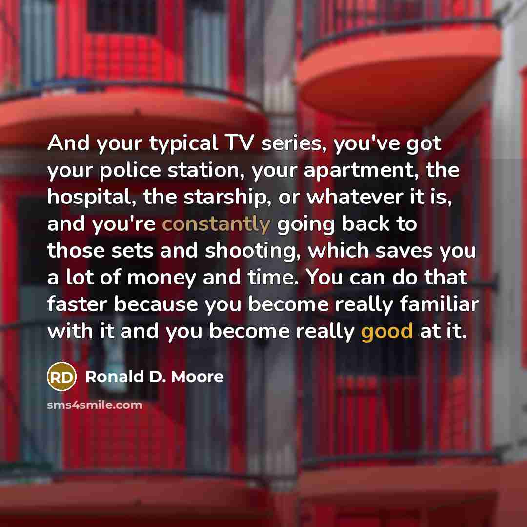 “And your typical TV series, you've got your police station, your apartment, the hospital, the starship, or whatever it is, and you're constantly going back to those sets and shooting, which saves you a lot of money and time. You can do that faster because you become really familiar with it and you…” quote by Ronald D. Moore