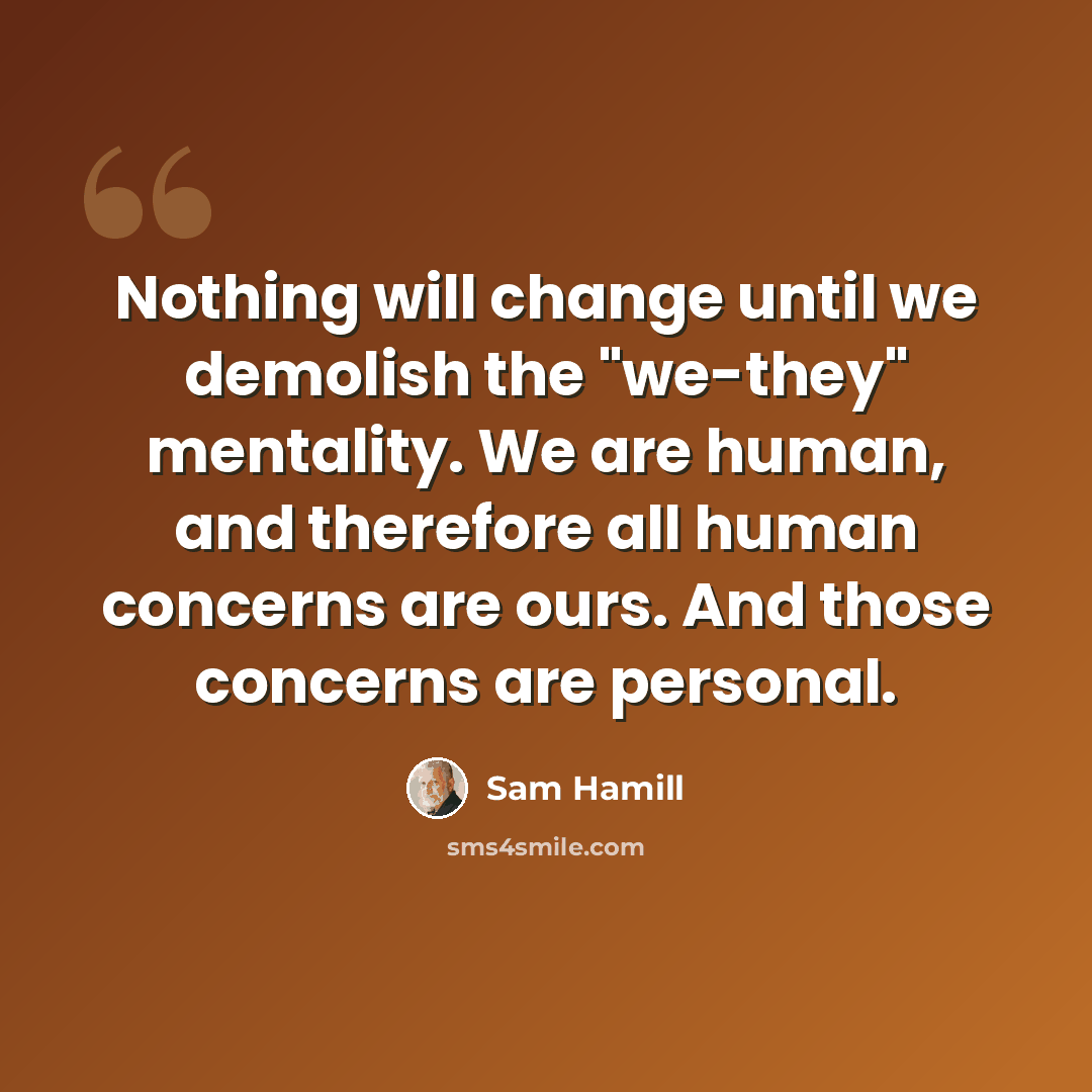 “Nothing will change until we demolish the "we-they" mentality. We are human, and therefore all human concerns are ours. And those concerns are personal.” quote by Sam Hamill
