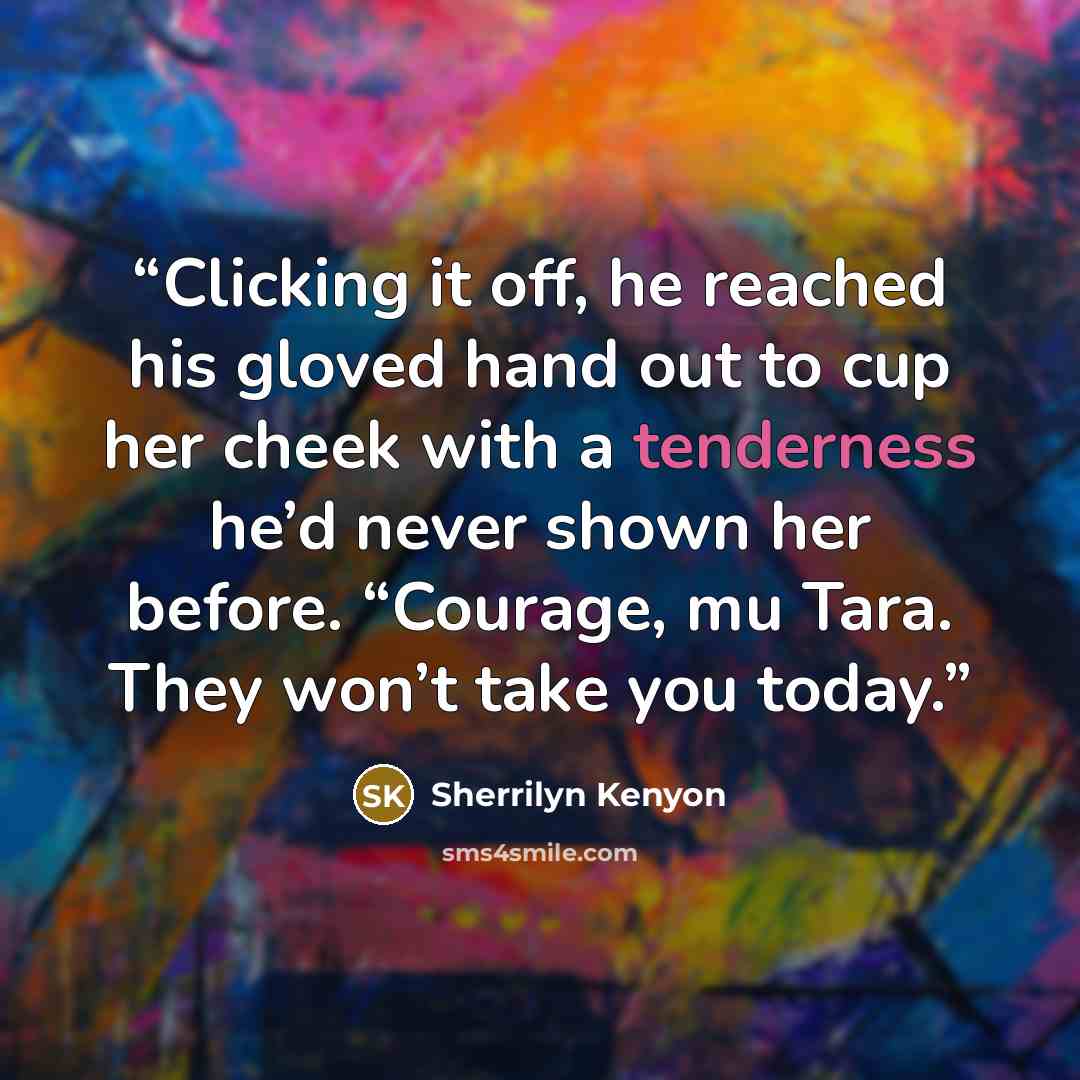 “Clicking it off, he reached his gloved hand out to cup her cheek with a tenderness he’d never shown her before. “Courage, mu Tara. They won’t take you today.” quote by Sherrilyn Kenyon