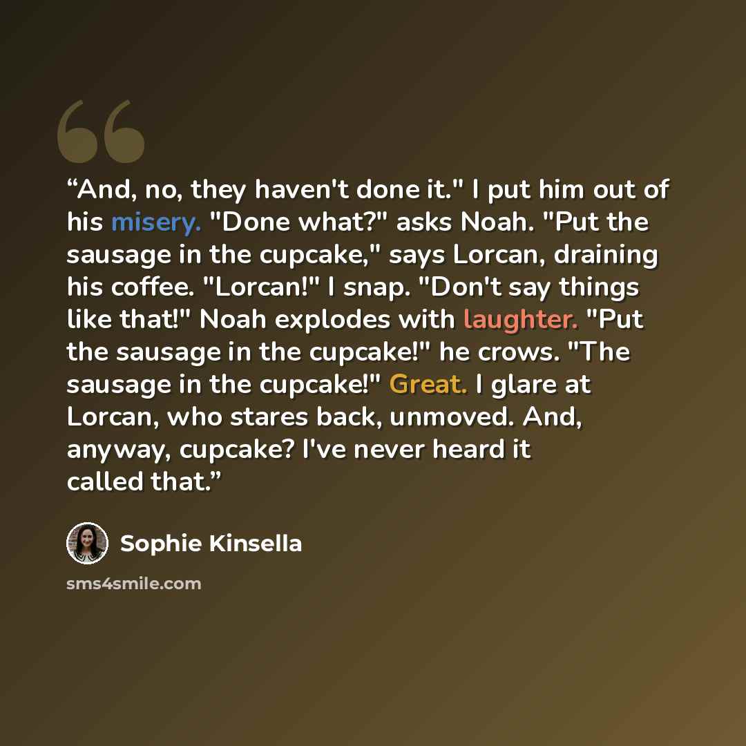 “And, no, they haven't done it." I put him out of his misery. "Done what?" asks Noah. "Put the sausage in the cupcake," says Lorcan, draining his coffee. "Lorcan!" I snap. "Don't say things like that!" Noah explodes with laughter. "Put the sausage in the cupcake!" he crows. "The sausage in the…” quote by Sophie Kinsella
