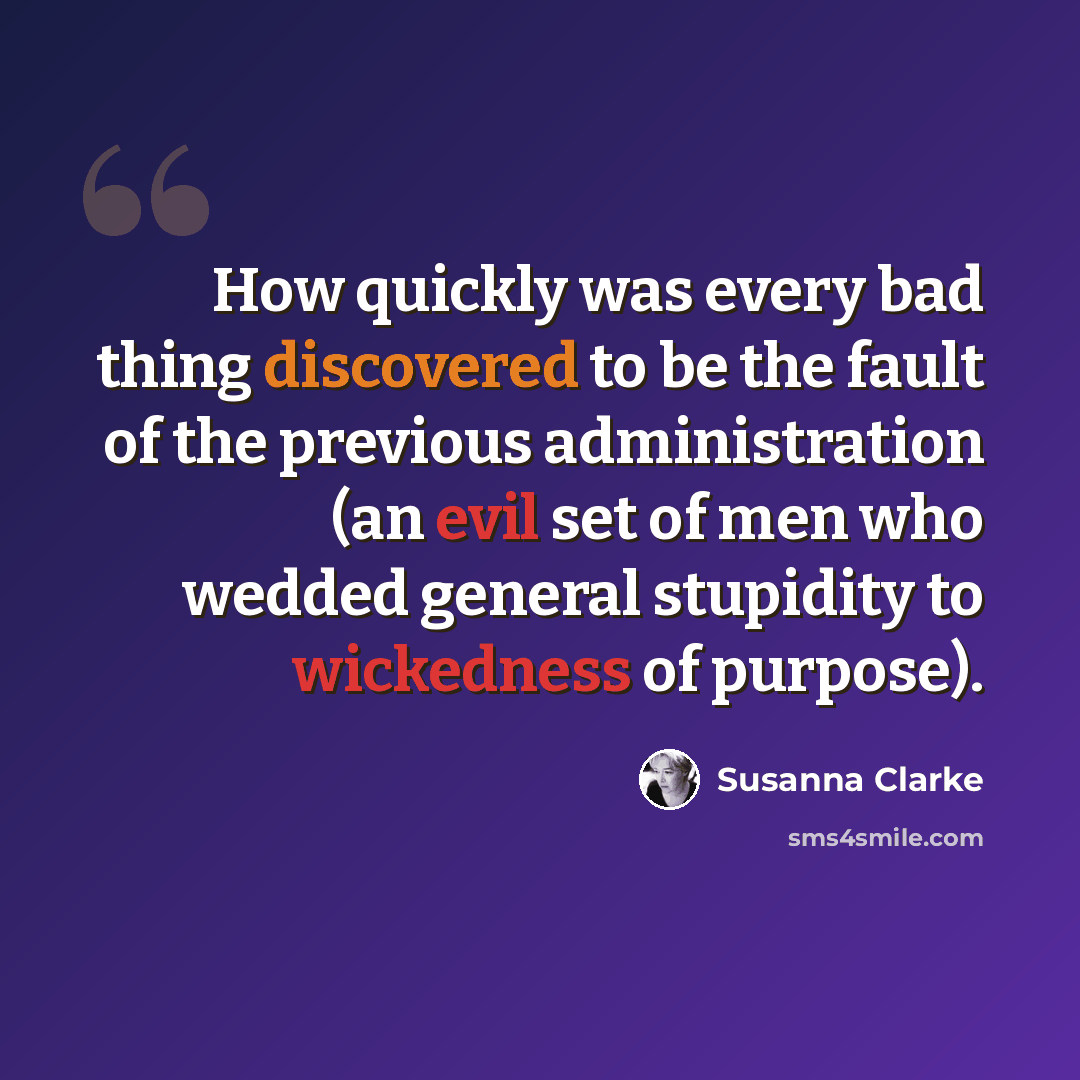 “How quickly was every bad thing discovered to be the fault of the previous administration (an evil set of men who wedded general stupidity to wickedness of purpose).” quote by Susanna Clarke
