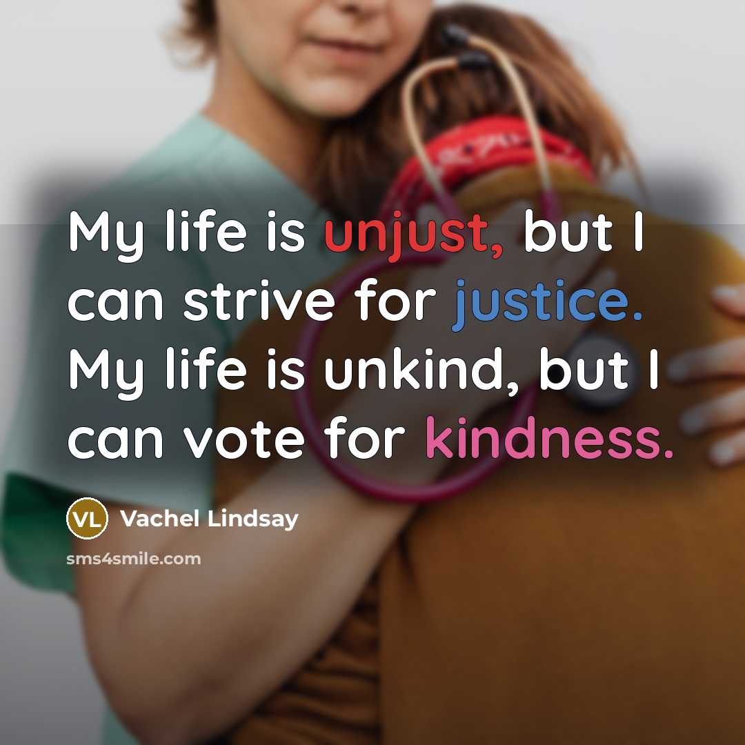 “My life is unjust, but I can strive for justice. My life is unkind, but I can vote for kindness.” quote by Vachel Lindsay
