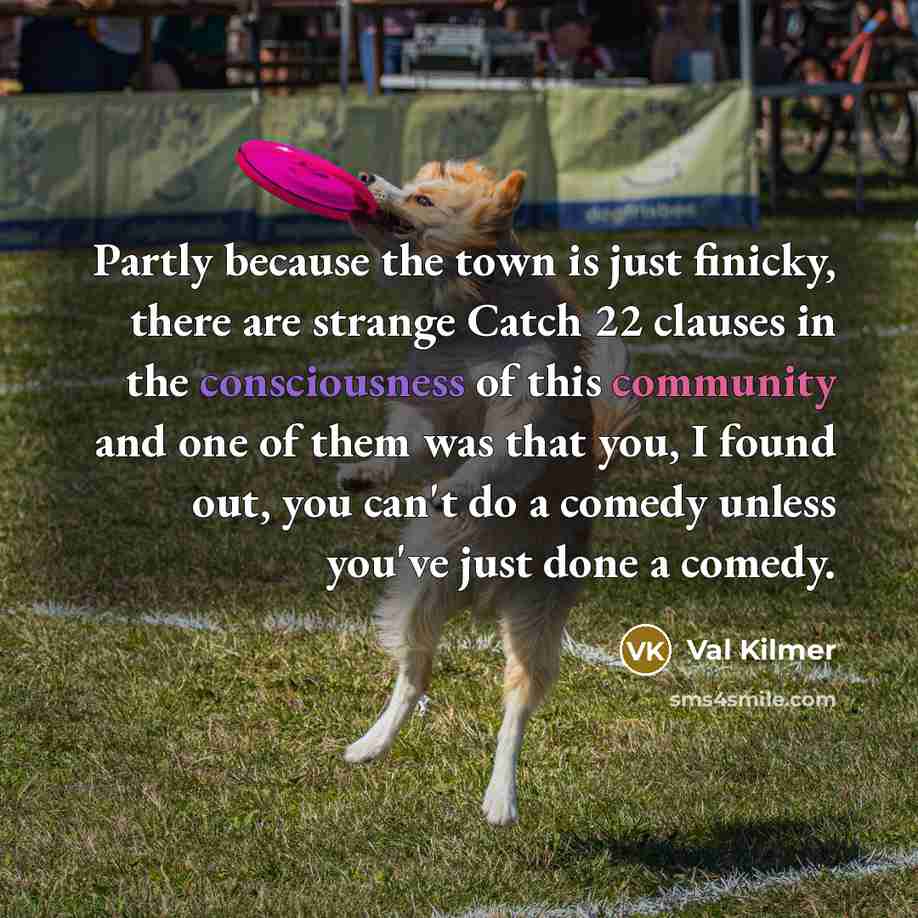 “Partly because the town is just finicky, there are strange Catch 22 clauses in the consciousness of this community and one of them was that you, I found out, you can't do a comedy unless you've just done a comedy.” quote by Val Kilmer