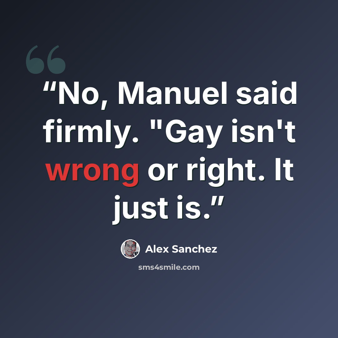 “No, Manuel said firmly. "Gay isn't wrong or right. It just is.” quote by Alex Sanchez