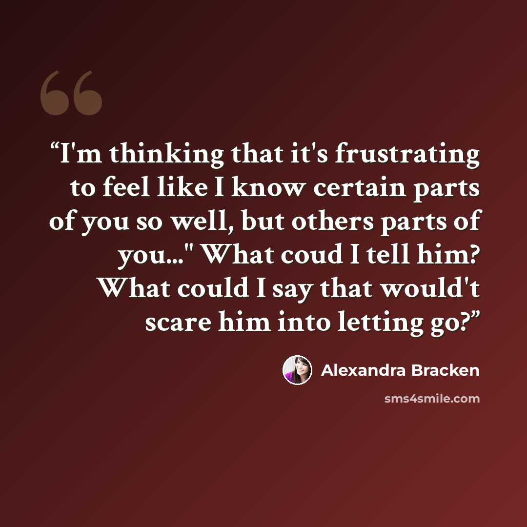“I'm thinking that it's frustrating to feel like I know certain parts of you so well, but others parts of you..." What coud I tell him? What could I say that would't scare him into letting go?” quote by Alexandra Bracken