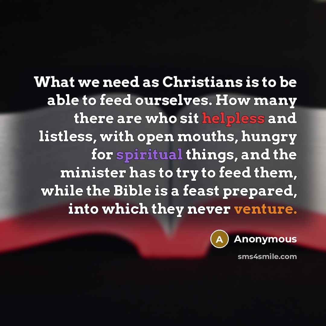 “What we need as Christians is to be able to feed ourselves. How many there are who sit helpless and listless, with open mouths, hungry for spiritual things, and the minister has to try to feed them, while the Bible is a feast prepared, into which they never venture.” quote by Anonymous