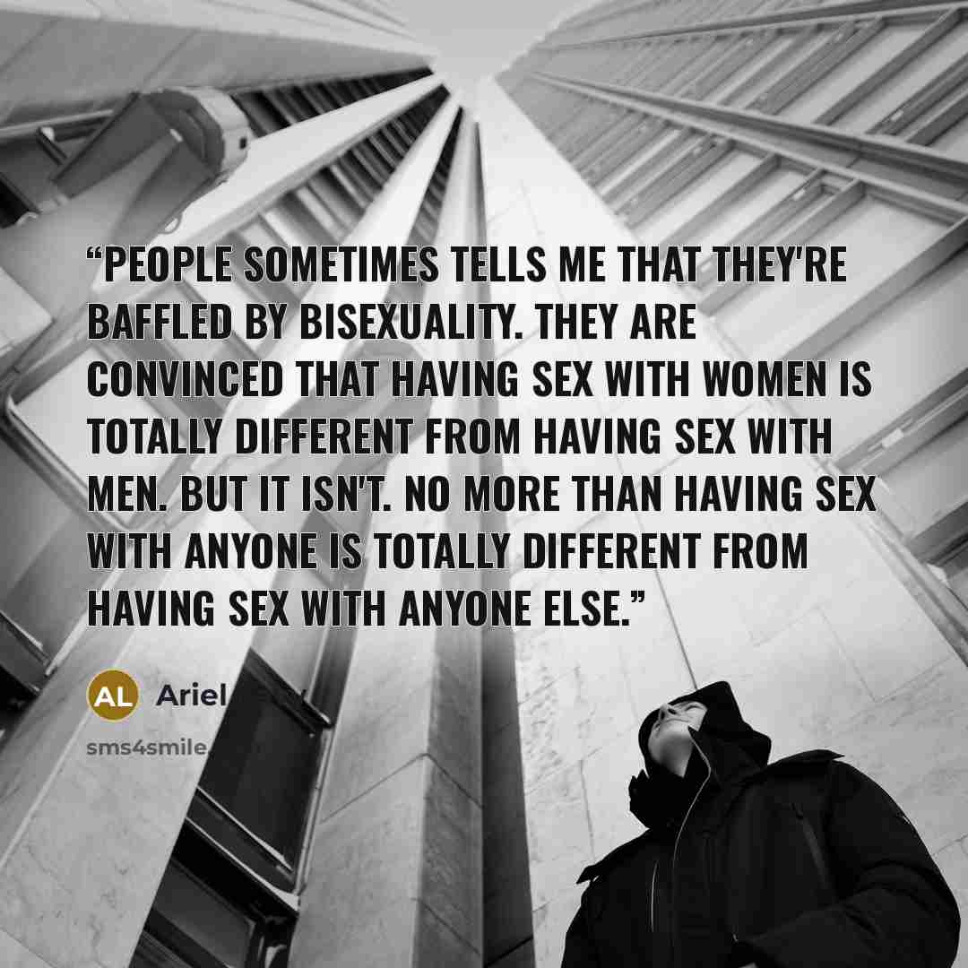 “People sometimes tells me that they're baffled by bisexuality. They are convinced that having sex with women is totally different from having sex with men. But it isn't. No more than having sex with anyone is totally different from having sex with anyone else.” quote by Ariel Levy