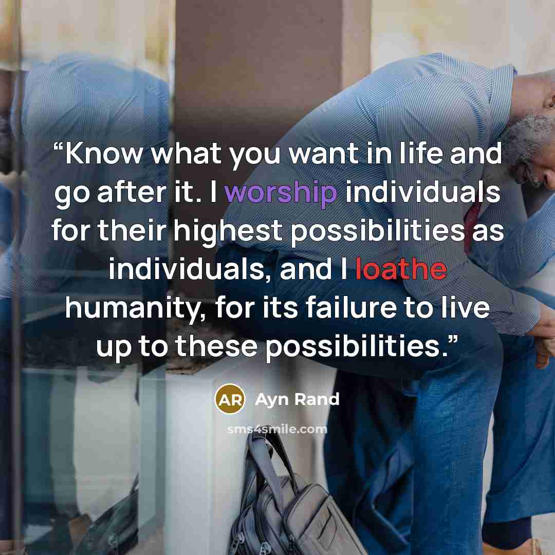 “Know what you want in life and go after it. I worship individuals for their highest possibilities as individuals, and I loathe humanity, for its failure to live up to these possibilities.” quote by Ayn Rand