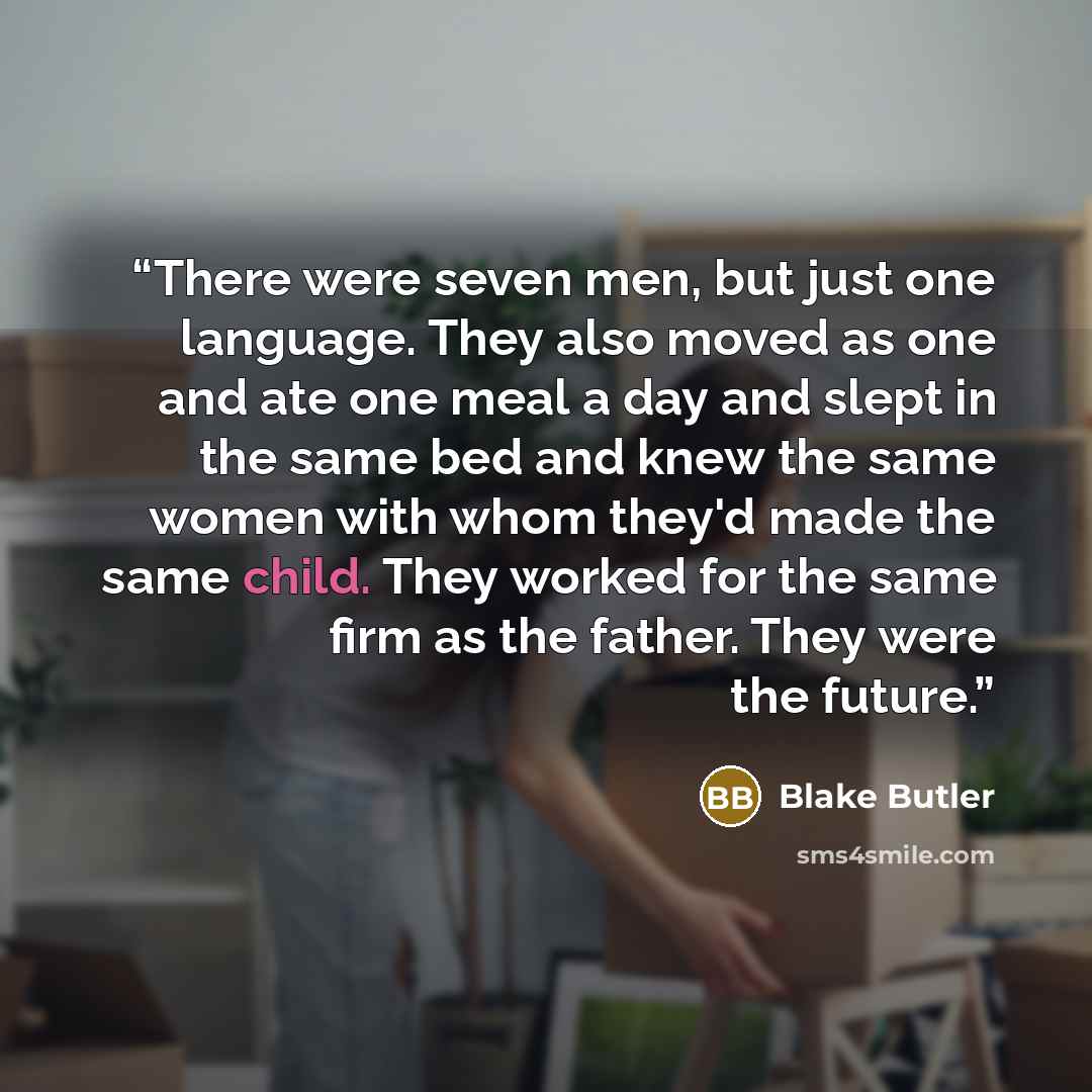 “There were seven men, but just one language. They also moved as one and ate one meal a day and slept in the same bed and knew the same women with whom they'd made the same child. They worked for the same firm as the father. They were the future.” quote by Blake Butler