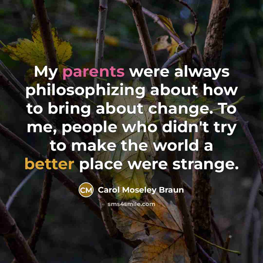 “My parents were always philosophizing about how to bring about change. To me, people who didn't try to make the world a better place were strange.” quote by Carol Moseley Braun