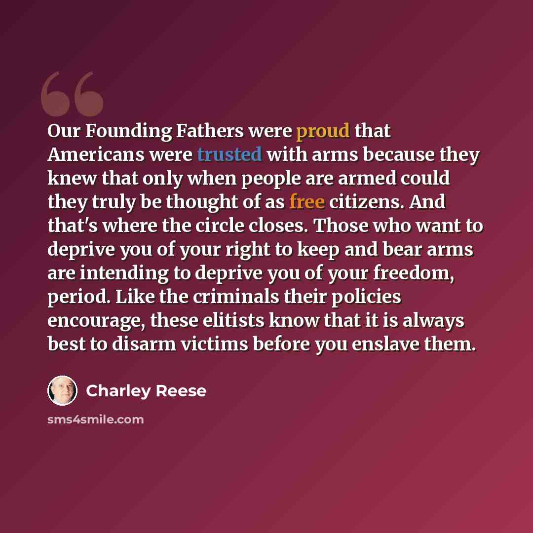 “Our Founding Fathers were proud that Americans were trusted with arms because they knew that only when people are armed could they truly be thought of as free citizens. And that's where the circle closes. Those who want to deprive you of your right to keep and bear arms are intending to deprive…” quote by Charley Reese