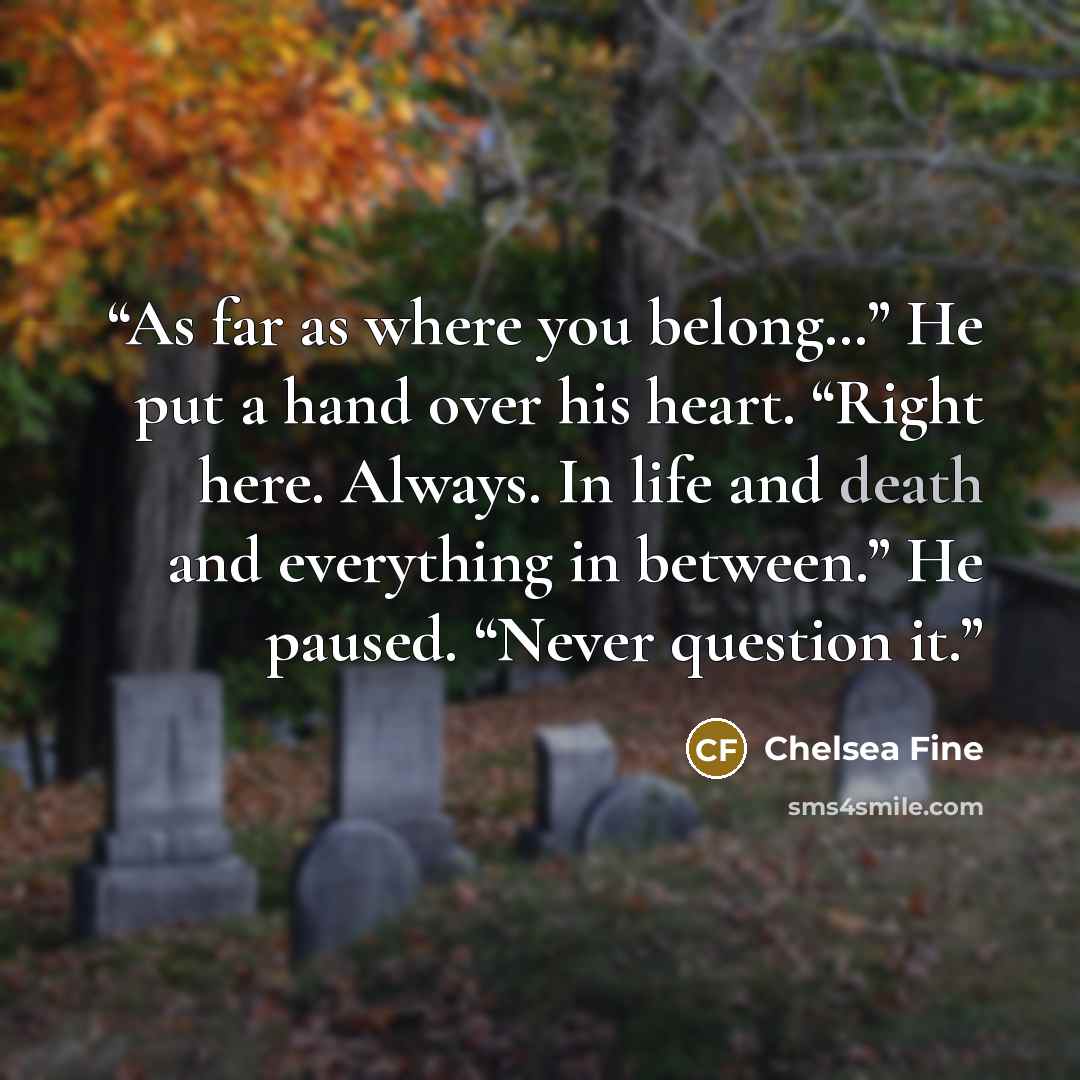 “As far as where you belong…” He put a hand over his heart. “Right here. Always. In life and death and everything in between.” He paused. “Never question it.” quote by Chelsea Fine
