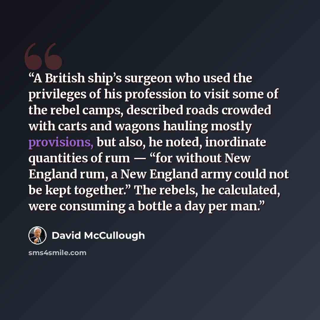 “A British ship’s surgeon who used the privileges of his profession to visit some of the rebel camps, described roads crowded with carts and wagons hauling mostly provisions, but also, he noted, inordinate quantities of rum — “for without New England rum, a New England army could not be kept…” quote by David McCullough
