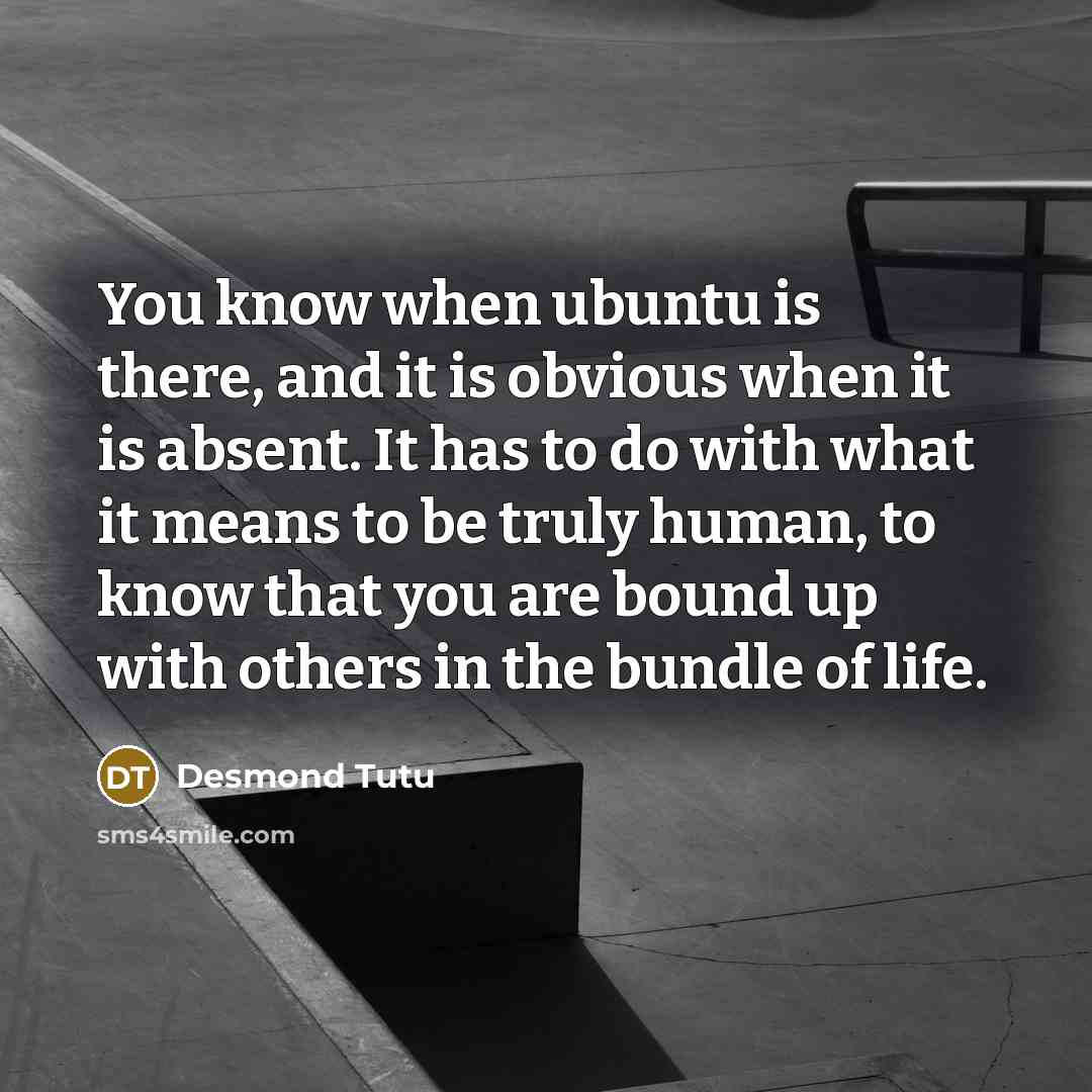“You know when ubuntu is there, and it is obvious when it is absent. It has to do with what it means to be truly human, to know that you are bound up with others in the bundle of life.” quote by Desmond Tutu
