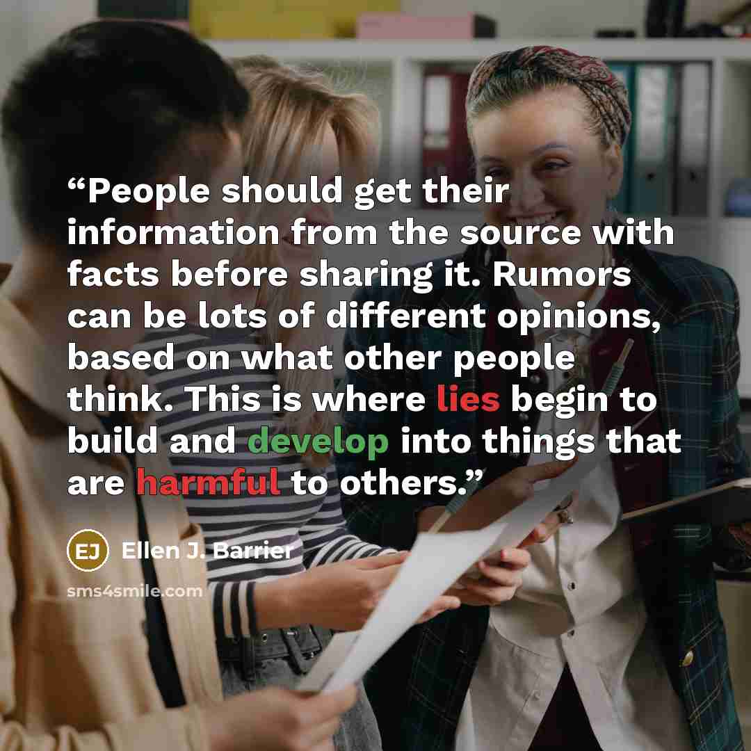 “People should get their information from the source with facts before sharing it. Rumors can be lots of different opinions, based on what other people think. This is where lies begin to build and develop into things that are harmful to others.” quote by Ellen J. Barrier