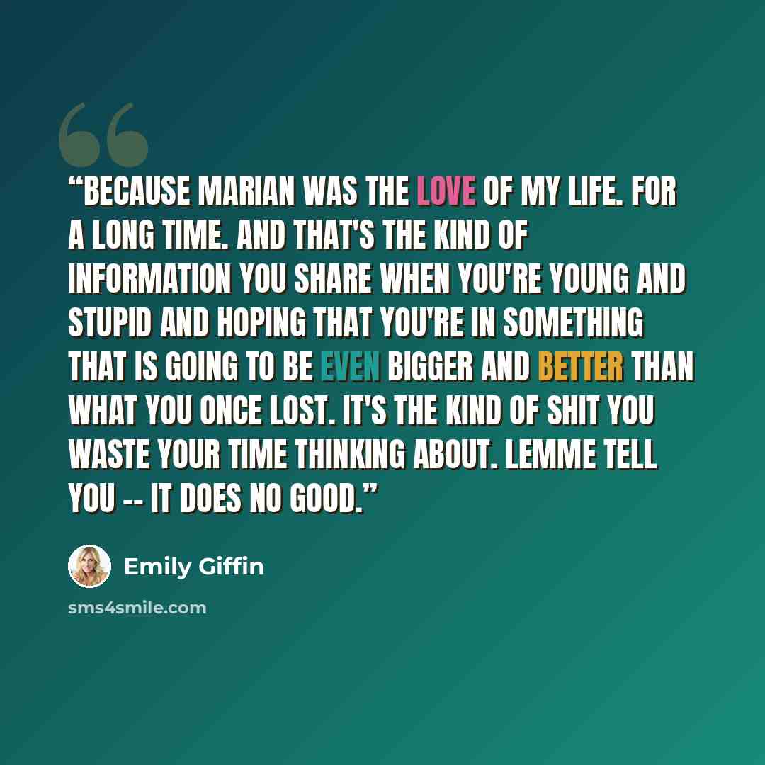 “Because Marian was the love of my life. For a long time. And that's the kind of information you share when you're young and stupid and hoping that you're in something that is going to be even bigger and better than what you once lost. It's the kind of shit you waste your time thinking about. Lemme…” quote by Emily Giffin