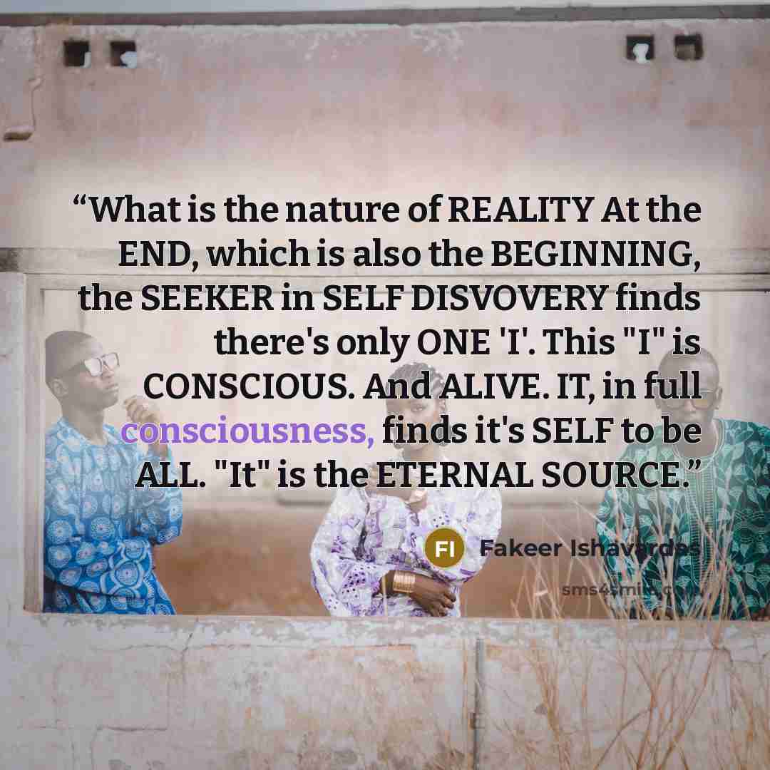 “What is the nature of REALITY At the END, which is also the BEGINNING, the SEEKER in SELF DISVOVERY finds there's only ONE 'I'. This "I" is CONSCIOUS. And ALIVE. IT, in full consciousness, finds it's SELF to be ALL. "It" is the ETERNAL SOURCE.” quote by Fakeer Ishavardas