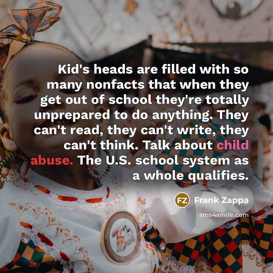 “Kid's heads are filled with so many nonfacts that when they get out of school they're totally unprepared to do anything. They can't read, they can't write, they can't think. Talk about child abuse. The U.S. school system as a whole qualifies.” quote by Frank Zappa